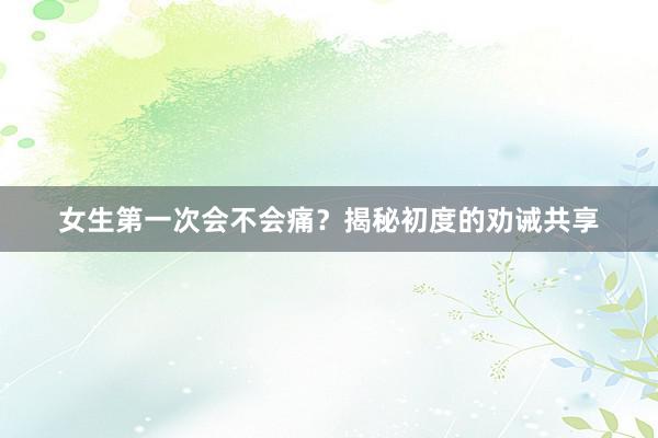 女生第一次会不会痛？揭秘初度的劝诫共享